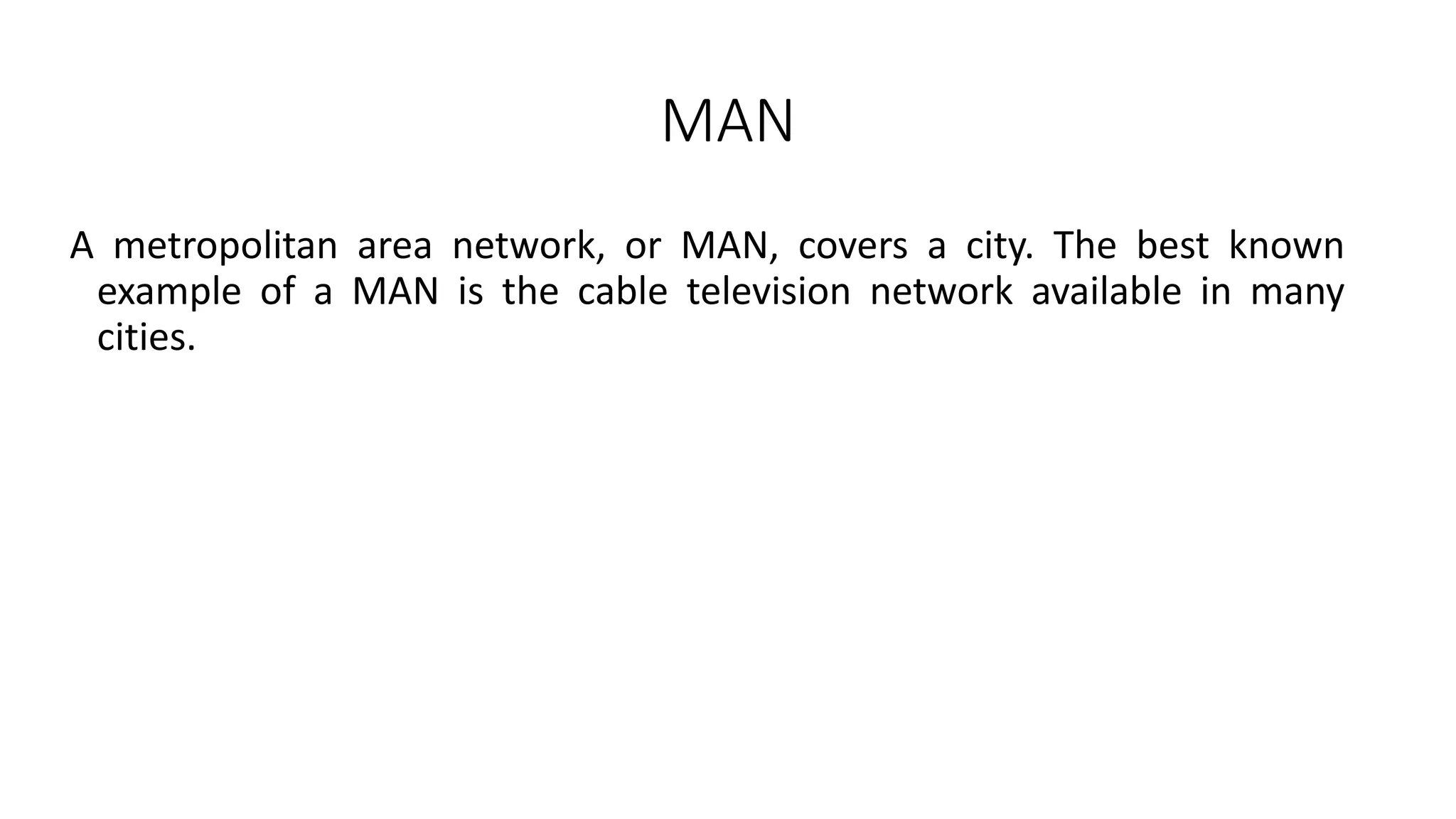 MAN
A metropolitan area network, or MAN, covers a city. The best known
example of a MAN is the cable television network available in many
cities.
 