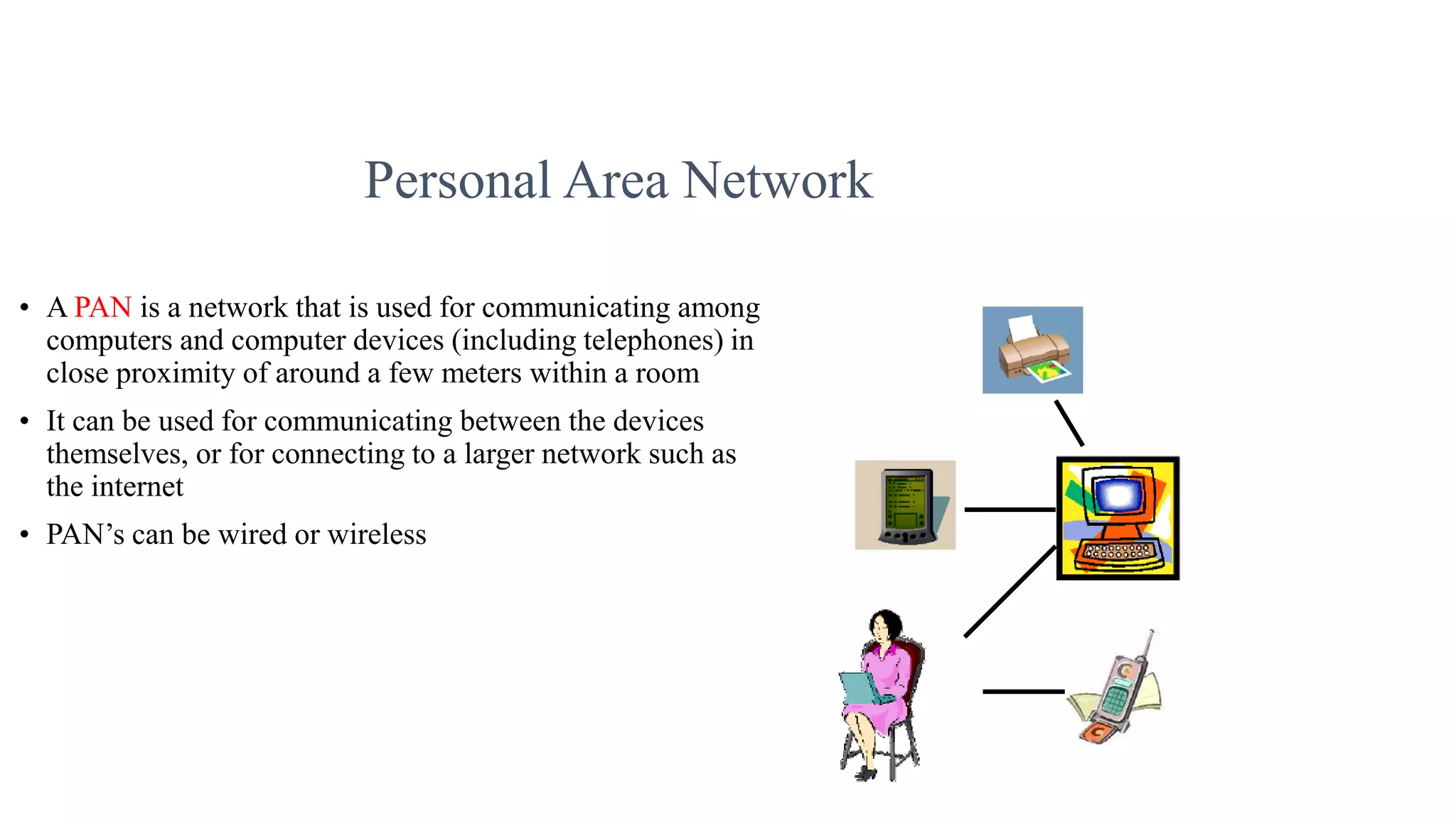 Personal Area Network
• A PAN is a network that is used for communicating among
computers and computer devices (including telephones) in
close proximity of around a few meters within a room
• It can be used for communicating between the devices
themselves, or for connecting to a larger network such as
the internet
• PAN’s can be wired or wireless
 