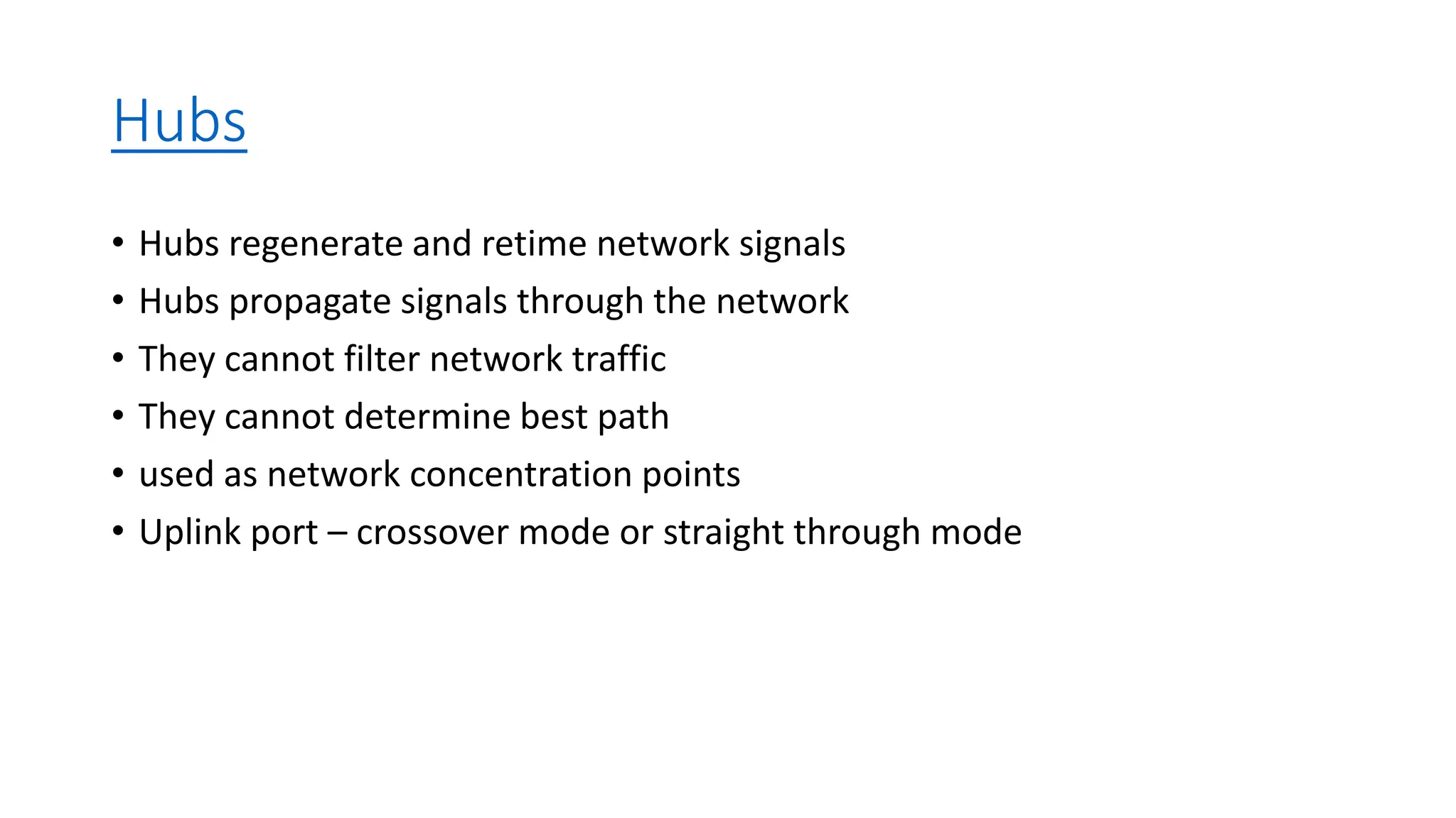 Hubs
• Hubs regenerate and retime network signals
• Hubs propagate signals through the network
• They cannot filter network traffic
• They cannot determine best path
• used as network concentration points
• Uplink port – crossover mode or straight through mode
 
