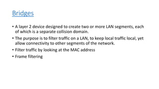 Bridges
• A layer 2 device designed to create two or more LAN segments, each
of which is a separate collision domain.
• The purpose is to filter traffic on a LAN, to keep local traffic local, yet
allow connectivity to other segments of the network.
• Filter traffic by looking at the MAC address
• Frame filtering
 