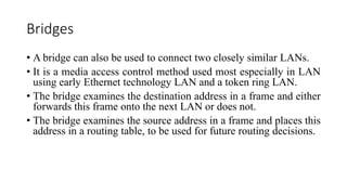 Bridges
• A bridge can also be used to connect two closely similar LANs.
• It is a media access control method used most especially in LAN
using early Ethernet technology LAN and a token ring LAN.
• The bridge examines the destination address in a frame and either
forwards this frame onto the next LAN or does not.
• The bridge examines the source address in a frame and places this
address in a routing table, to be used for future routing decisions.
 