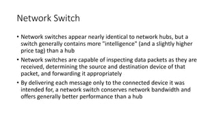 Network Switch
• Network switches appear nearly identical to network hubs, but a
switch generally contains more "intelligence" (and a slightly higher
price tag) than a hub
• Network switches are capable of inspecting data packets as they are
received, determining the source and destination device of that
packet, and forwarding it appropriately
• By delivering each message only to the connected device it was
intended for, a network switch conserves network bandwidth and
offers generally better performance than a hub
 