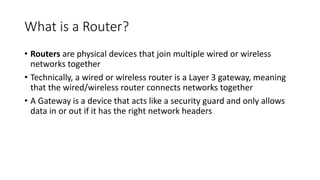 What is a Router?
• Routers are physical devices that join multiple wired or wireless
networks together
• Technically, a wired or wireless router is a Layer 3 gateway, meaning
that the wired/wireless router connects networks together
• A Gateway is a device that acts like a security guard and only allows
data in or out if it has the right network headers
 