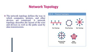 Network Topology
The network topology defines the way in
which computers, printers, and other
devices are connected. A network
topology describes the layout of the wire
and devices as well as the paths used by
data transmissions.
 
