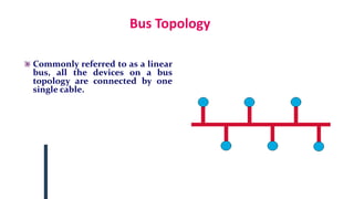 Bus Topology
Commonly referred to as a linear
bus, all the devices on a bus
topology are connected by one
single cable.
 