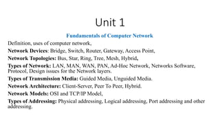Unit 1
Fundamentals of Computer Network
Definition, uses of computer network,
Network Devices: Bridge, Switch, Router, Gateway, Access Point,
Network Topologies: Bus, Star, Ring, Tree, Mesh, Hybrid,
Types of Network: LAN, MAN, WAN, PAN, Ad-Hoc Network, Networks Software,
Protocol, Design issues for the Network layers.
Types of Transmission Media: Guided Media, Unguided Media.
Network Architecture: Client-Server, Peer To Peer, Hybrid.
Network Models: OSI and TCP/IP Model,
Types of Addressing: Physical addressing, Logical addressing, Port addressing and other
addressing.
 