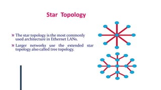 Star Topology
The star topology is the most commonly
used architecture in Ethernet LANs.
Larger networks use the extended star
topology also called tree topology.
 