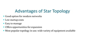 Advantages of Star Topology
 Good option for modern networks
 Low startup costs
 Easy to manage
 Offers opportunities for expansion
 Most popular topology in use; wide variety of equipment available
 
