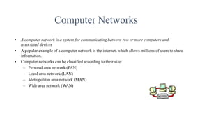 Computer Networks
• A computer network is a system for communicating between two or more computers and
associated devices
• A popular example of a computer network is the internet, which allows millions of users to share
information.
• Computer networks can be classified according to their size:
– Personal area network (PAN)
– Local area network (LAN)
– Metropolitan area network (MAN)
– Wide area network (WAN)
 