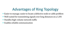 Advantages of Ring Topology
 Easier to manage; easier to locate a defective node or cable problem
 Well-suited for transmitting signals over long distances on a LAN
 Handles high-volume network traffic
 Enables reliable communication
 