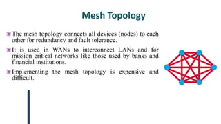 Mesh Topology
The mesh topology connects all devices (nodes) to each
other for redundancy and fault tolerance.
It is used in WANs to interconnect LANs and for
mission critical networks like those used by banks and
financial institutions.
Implementing the mesh topology is expensive and
difficult.
 