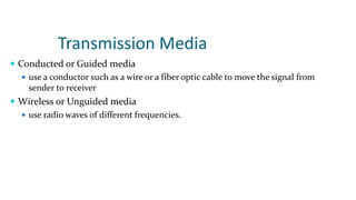 Transmission Media
 Conducted or Guided media
 use a conductor such as a wire or a fiber optic cable to move the signal from
sender to receiver
 Wireless or Unguided media
 use radio waves of different frequencies.
 