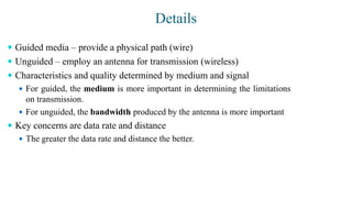 Details
 Guided media – provide a physical path (wire)
 Unguided – employ an antenna for transmission (wireless)
 Characteristics and quality determined by medium and signal
 For guided, the medium is more important in determining the limitations
on transmission.
 For unguided, the bandwidth produced by the antenna is more important
 Key concerns are data rate and distance
 The greater the data rate and distance the better.
 