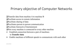 Primary objective of Computer Networks
Transfer data from machine A to machine B
Facilitate access to remote information
Facilitate sharing of data
Facilitates person to person communication
Facilitate Interactive Entertainment
Not every machine is connected to every other machine
 Establish connection between a pair of machines
to Transfer data
 Enable machines of different speeds to communicate with each other
10/31/2022
 