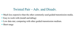 Twisted Pair – Adv. and Disadv.
 Much less expensive than the other commonly used guided transmission media.
 Easy to work with (install and debug)
 Low data rate; comparing with other guided transmission medium.
 Short range
 