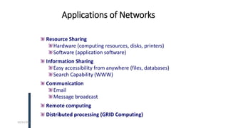 Applications of Networks
Resource Sharing
Hardware (computing resources, disks, printers)
Software (application software)
Information Sharing
Easy accessibility from anywhere (files, databases)
Search Capability (WWW)
Communication
Email
Message broadcast
Remote computing
Distributed processing (GRID Computing)
10/31/2022
 