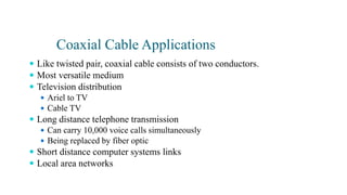 Coaxial Cable Applications
 Like twisted pair, coaxial cable consists of two conductors.
 Most versatile medium
 Television distribution
 Ariel to TV
 Cable TV
 Long distance telephone transmission
 Can carry 10,000 voice calls simultaneously
 Being replaced by fiber optic
 Short distance computer systems links
 Local area networks
 