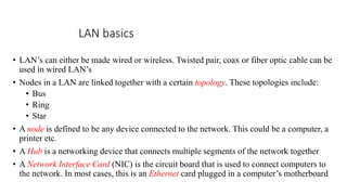 LAN basics
• LAN’s can either be made wired or wireless. Twisted pair, coax or fiber optic cable can be
used in wired LAN’s
• Nodes in a LAN are linked together with a certain topology. These topologies include:
• Bus
• Ring
• Star
• A node is defined to be any device connected to the network. This could be a computer, a
printer etc.
• A Hub is a networking device that connects multiple segments of the network together
• A Network Interface Card (NIC) is the circuit board that is used to connect computers to
the network. In most cases, this is an Ethernet card plugged in a computer’s motherboard
 