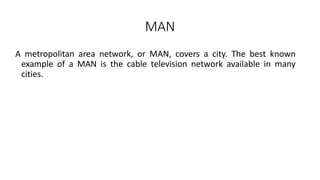 MAN
A metropolitan area network, or MAN, covers a city. The best known
example of a MAN is the cable television network available in many
cities.
 