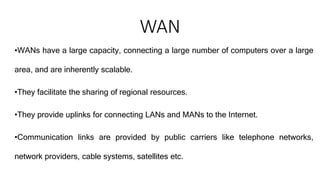 WAN
•WANs have a large capacity, connecting a large number of computers over a large
area, and are inherently scalable.
•They facilitate the sharing of regional resources.
•They provide uplinks for connecting LANs and MANs to the Internet.
•Communication links are provided by public carriers like telephone networks,
network providers, cable systems, satellites etc.
 