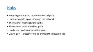 Hubs
• Hubs regenerate and retime network signals
• Hubs propagate signals through the network
• They cannot filter network traffic
• They cannot determine best path
• used as network concentration points
• Uplink port – crossover mode or straight through mode
 