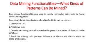 Data Mining Functionalities—What Kinds of
Patterns Can Be Mined?
Data mining functionalities are used to specify the kind of patterns to be found
in data mining tasks.
In general, data mining tasks can be classified into two categories:
1.descriptive task
2.Predictive task
1.Descriptive mining tasks characterize the general properties of the data in the
database.
2.Predictive mining tasks perform inference on the current data in order to
make predictions.
 