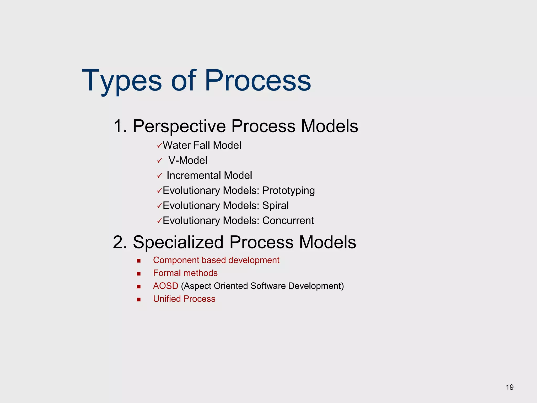 19
Types of Process
1. Perspective Process Models
Water Fall Model
 V-Model
 Incremental Model
Evolutionary Models: Prototyping
Evolutionary Models: Spiral
Evolutionary Models: Concurrent
2. Specialized Process Models
 Component based development
 Formal methods
 AOSD (Aspect Oriented Software Development)
 Unified Process
 