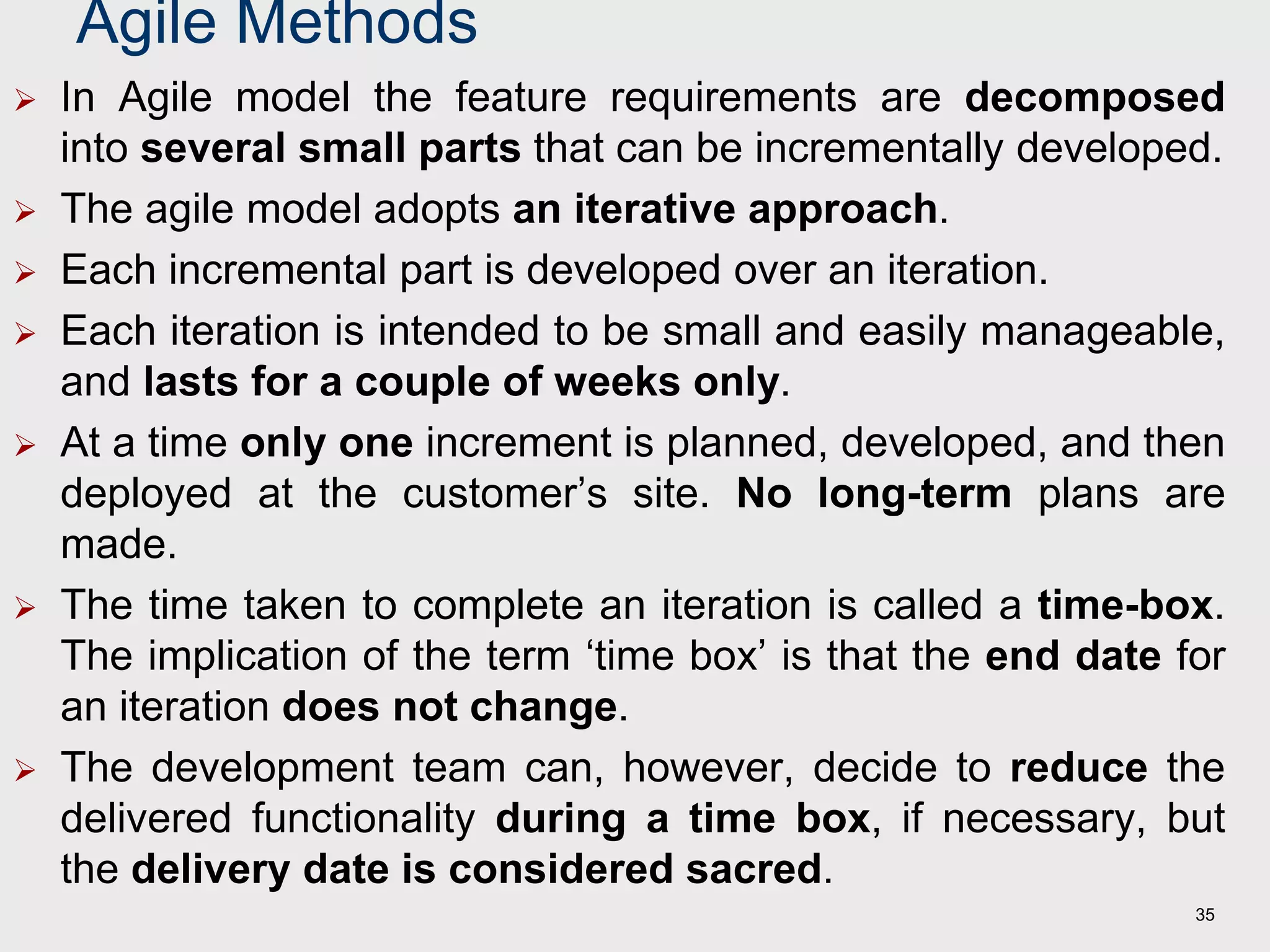 Agile Methods
 In Agile model the feature requirements are decomposed
into several small parts that can be incrementally developed.
 The agile model adopts an iterative approach.
 Each incremental part is developed over an iteration.
 Each iteration is intended to be small and easily manageable,
and lasts for a couple of weeks only.
 At a time only one increment is planned, developed, and then
deployed at the customer’s site. No long-term plans are
made.
 The time taken to complete an iteration is called a time-box.
The implication of the term ‘time box’ is that the end date for
an iteration does not change.
 The development team can, however, decide to reduce the
delivered functionality during a time box, if necessary, but
the delivery date is considered sacred.
35
 