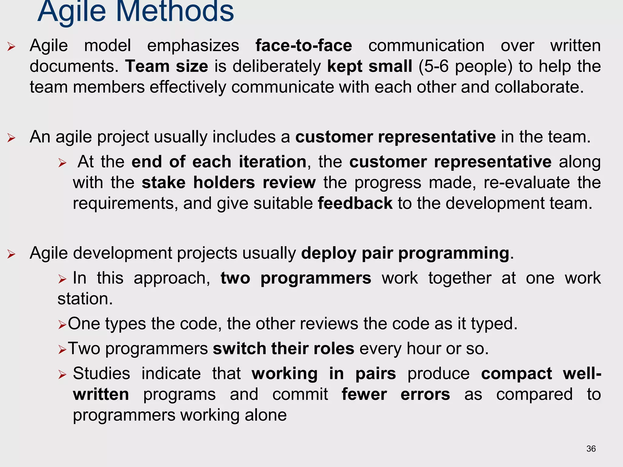 Agile Methods
 Agile model emphasizes face-to-face communication over written
documents. Team size is deliberately kept small (5-6 people) to help the
team members effectively communicate with each other and collaborate.
 An agile project usually includes a customer representative in the team.
 At the end of each iteration, the customer representative along
with the stake holders review the progress made, re-evaluate the
requirements, and give suitable feedback to the development team.
 Agile development projects usually deploy pair programming.
 In this approach, two programmers work together at one work
station.
One types the code, the other reviews the code as it typed.
Two programmers switch their roles every hour or so.
 Studies indicate that working in pairs produce compact well-
written programs and commit fewer errors as compared to
programmers working alone
36
 