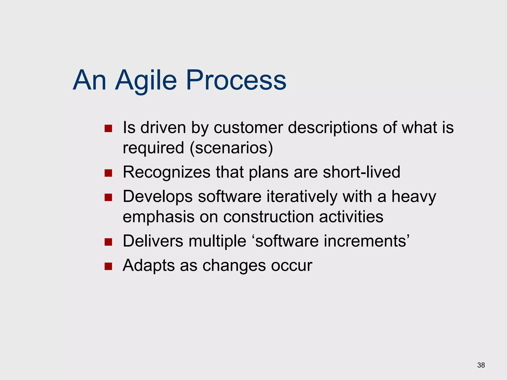 38
An Agile Process
 Is driven by customer descriptions of what is
required (scenarios)
 Recognizes that plans are short-lived
 Develops software iteratively with a heavy
emphasis on construction activities
 Delivers multiple ‘software increments’
 Adapts as changes occur
 