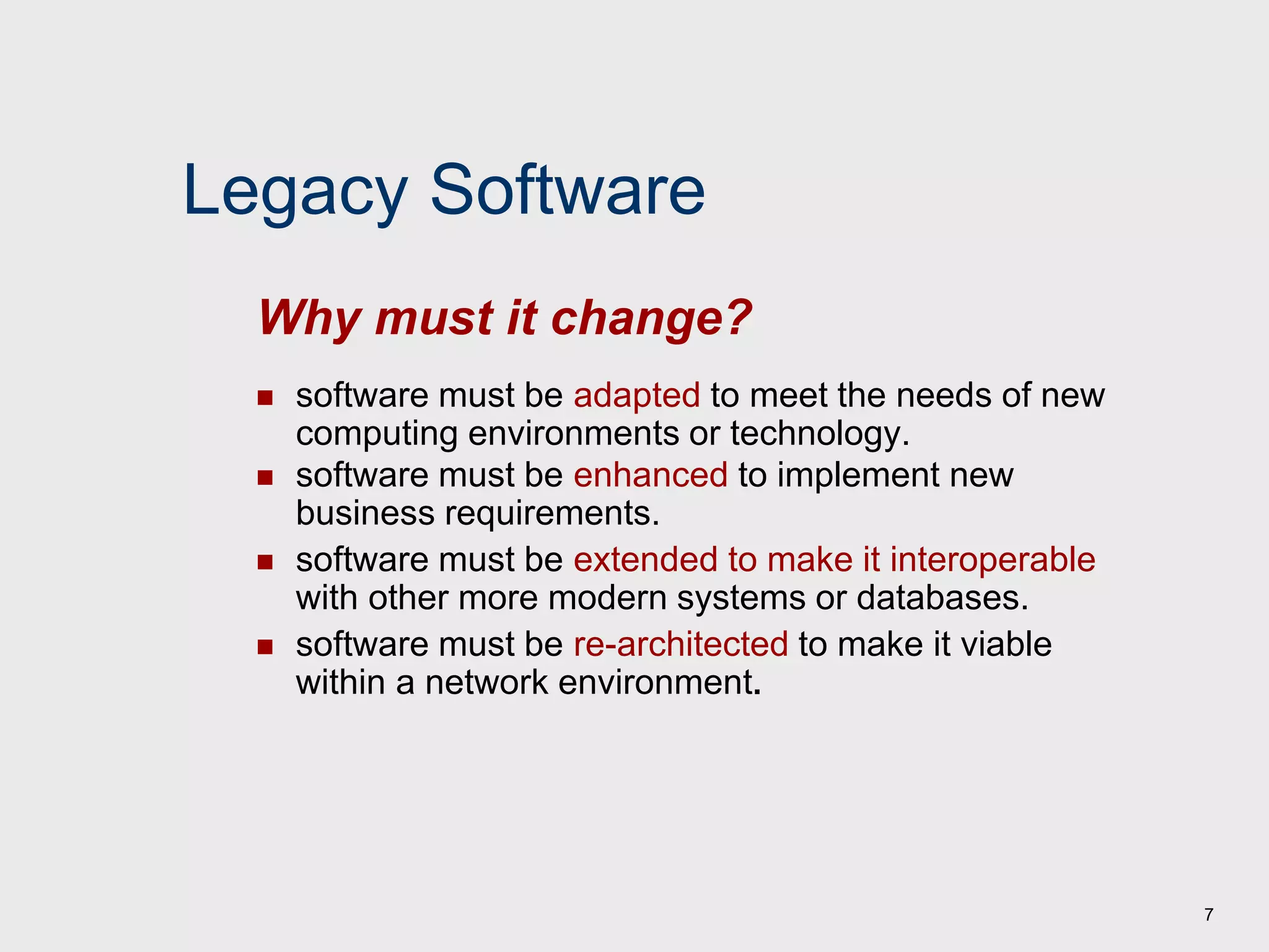7
Legacy Software
 software must be adapted to meet the needs of new
computing environments or technology.
 software must be enhanced to implement new
business requirements.
 software must be extended to make it interoperable
with other more modern systems or databases.
 software must be re-architected to make it viable
within a network environment.
Why must it change?
 