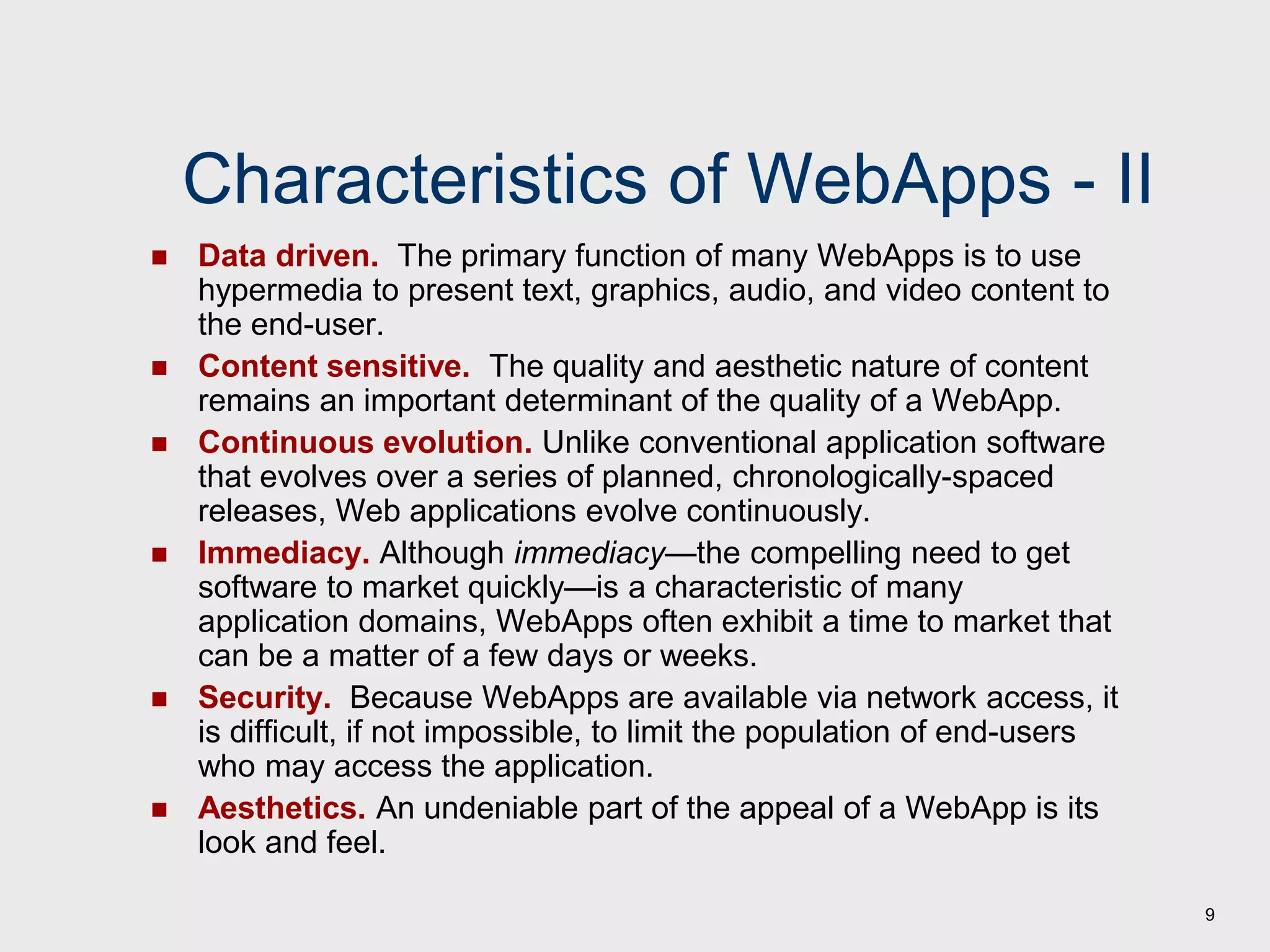 9
Characteristics of WebApps - II
 Data driven. The primary function of many WebApps is to use
hypermedia to present text, graphics, audio, and video content to
the end-user.
 Content sensitive. The quality and aesthetic nature of content
remains an important determinant of the quality of a WebApp.
 Continuous evolution. Unlike conventional application software
that evolves over a series of planned, chronologically-spaced
releases, Web applications evolve continuously.
 Immediacy. Although immediacy—the compelling need to get
software to market quickly—is a characteristic of many
application domains, WebApps often exhibit a time to market that
can be a matter of a few days or weeks.
 Security. Because WebApps are available via network access, it
is difficult, if not impossible, to limit the population of end-users
who may access the application.
 Aesthetics. An undeniable part of the appeal of a WebApp is its
look and feel.
 