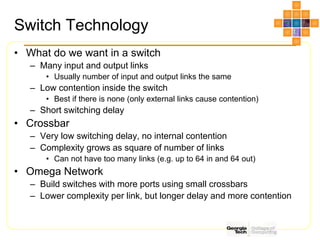 Switch Technology
• What do we want in a switch
– Many input and output links
• Usually number of input and output links the same
– Low contention inside the switch
• Best if there is none (only external links cause contention)
– Short switching delay
• Crossbar
– Very low switching delay, no internal contention
– Complexity grows as square of number of links
• Can not have too many links (e.g. up to 64 in and 64 out)
• Omega Network
– Build switches with more ports using small crossbars
– Lower complexity per link, but longer delay and more contention
 