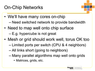 On-Chip Networks
• We’ll have many cores on-chip
– Need switched network to provide bandwidth
• Need to map well onto chip surface
– E.g. hypercube is not great
• Mesh or grid should work well, torus OK too
– Limited ports per switch (CPU & 4 neighbors)
– All links short (going to neighbors)
– Many parallel algorithms map well onto grids
• Matrices, grids, etc.
 
