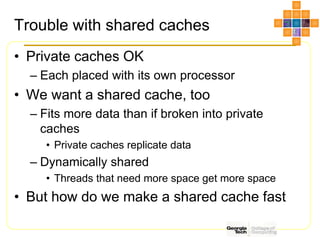 Trouble with shared caches
• Private caches OK
– Each placed with its own processor
• We want a shared cache, too
– Fits more data than if broken into private
caches
• Private caches replicate data
– Dynamically shared
• Threads that need more space get more space
• But how do we make a shared cache fast
 