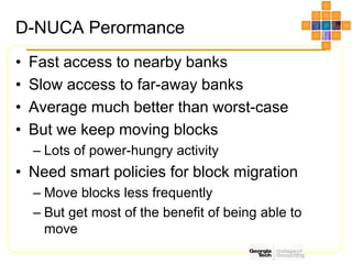 D-NUCA Perormance
• Fast access to nearby banks
• Slow access to far-away banks
• Average much better than worst-case
• But we keep moving blocks
– Lots of power-hungry activity
• Need smart policies for block migration
– Move blocks less frequently
– But get most of the benefit of being able to
move
 