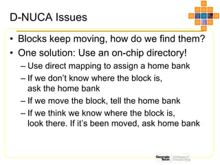 D-NUCA Issues
• Blocks keep moving, how do we find them?
• One solution: Use an on-chip directory!
– Use direct mapping to assign a home bank
– If we don’t know where the block is,
ask the home bank
– If we move the block, tell the home bank
– If we think we know where the block is,
look there. If it’s been moved, ask home bank
 