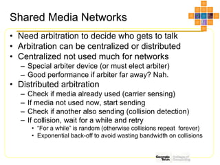 Shared Media Networks
• Need arbitration to decide who gets to talk
• Arbitration can be centralized or distributed
• Centralized not used much for networks
– Special arbiter device (or must elect arbiter)
– Good performance if arbiter far away? Nah.
• Distributed arbitration
– Check if media already used (carrier sensing)
– If media not used now, start sending
– Check if another also sending (collision detection)
– If collision, wait for a while and retry
• “For a while” is random (otherwise collisions repeat forever)
• Exponential back-off to avoid wasting bandwidth on collisions
 