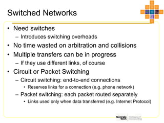 Switched Networks
• Need switches
– Introduces switching overheads
• No time wasted on arbitration and collisions
• Multiple transfers can be in progress
– If they use different links, of course
• Circuit or Packet Switching
– Circuit switching: end-to-end connections
• Reserves links for a connection (e.g. phone network)
– Packet switching: each packet routed separately
• Links used only when data transferred (e.g. Internet Protocol)
 