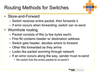 Routing Methods for Switches
• Store-and-Forward
– Switch receives entire packet, then forwards it
– If error occurs when forwarding, switch can re-send
• Wormhole routing
– Packet consists of flits (a few bytes each)
– First flit contains header w/ destination address
– Switch gets header, decides where to forward
– Other flits forwarded as they arrive
– Looks like packet worming through network
– If an error occurs along the way, sender must re-send
• No switch has the entire packet to re-send it
 