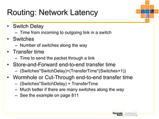 Routing: Network Latency
• Switch Delay
– Time from incoming to outgoing link in a switch
• Switches
– Number of switches along the way
• Transfer time
– Time to send the packet through a link
• Store-and-Forward end-to-end transfer time
– (Switches*SwitchDelay)+(TransferTime*(Switches+1))
• Wormhole or Cut-Through end-to-end transfer time
– (Switches*SwitchDelay) + TransferTime
– Much better if there are many switches along the way
– See the example on page 811
 