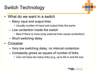Switch Technology
• What do we want in a switch
– Many input and output links
• Usually number of input and output links the same
– Low contention inside the switch
• Best if there is none (only external links cause contention)
– Short switching delay
• Crossbar
– Very low switching delay, no internal contention
– Complexity grows as square of number of links
• Can not have too many links (e.g. up to 64 in and 64 out)
 