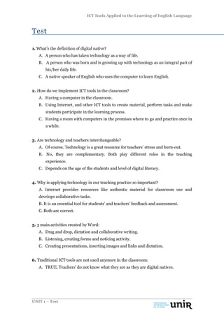 ICT Tools Applied to the Learning of English Language
UNIT 1 – Test
Test
1. What’s the definition of digital native?
A. A person who has taken technology as a way of life.
B. A person who was born and is growing up with technology as an integral part of
his/her daily life.
C. A native speaker of English who uses the computer to learn English.
2. How do we implement ICT tools in the classroom?
A. Having a computer in the classroom.
B. Using Internet, and other ICT tools to create material, perform tasks and make
students participate in the learning process.
C. Having a room with computers in the premises where to go and practice once in
a while.
3. Are technology and teachers interchangeable?
A. Of course. Technology is a great resource for teachers’ stress and burn-out.
B. No, they are complementary. Both play different roles in the teaching
experience.
C. Depends on the age of the students and level of digital literacy.
4. Why is applying technology in our teaching practice so important?
A. Internet provides resources like authentic material for classroom use and
develops collaborative tasks.
B. It is an essential tool for students’ and teachers’ feedback and assessment.
C. Both are correct.
5. 3 main activities created by Word:
A. Drag and drop, dictation and collaborative writing.
B. Listening, creating forms and noticing activity.
C. Creating presentations, inserting images and links and dictation.
6. Traditional ICT tools are not used anymore in the classroom:
A. TRUE. Teachers’ do not know what they are as they are digital natives.
 