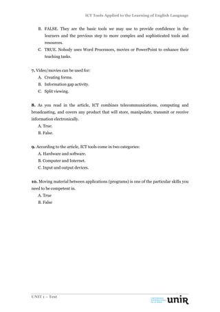 ICT Tools Applied to the Learning of English Language
UNIT 1 – Test
B. FALSE. They are the basic tools we may use to provide confidence in the
learners and the previous step to more complex and sophisticated tools and
resources.
C. TRUE. Nobody uses Word Processors, movies or PowerPoint to enhance their
teaching tasks.
7. Video/movies can be used for:
A. Creating forms.
B. Information gap activity.
C. Split viewing.
8. As you read in the article, ICT combines telecommunications, computing and
broadcasting, and covers any product that will store, manipulate, transmit or receive
information electronically.
A. True.
B. False.
9. According to the article, ICT tools come in two categories:
A. Hardware and software.
B. Computer and Internet.
C. Input and output devices.
10. Moving material between applications (programs) is one of the particular skills you
need to be competent in.
A. True
B. False
 