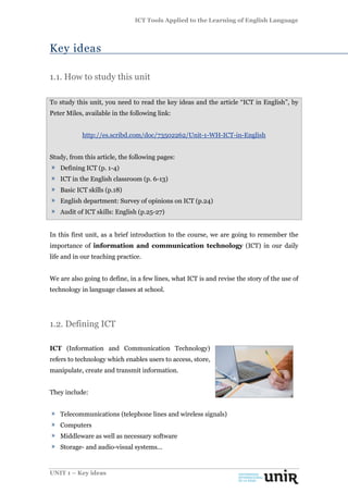 ICT Tools Applied to the Learning of English Language
UNIT 1 – Key ideas
Key ideas
1.1. How to study this unit
To study this unit, you need to read the key ideas and the article “ICT in English”, by
Peter Miles, available in the following link:
http://es.scribd.com/doc/73502262/Unit-1-WH-ICT-in-English
Study, from this article, the following pages:
Defining ICT (p. 1-4)
ICT in the English classroom (p. 6-13)
Basic ICT skills (p.18)
English department: Survey of opinions on ICT (p.24)
Audit of ICT skills: English (p.25-27)
In this first unit, as a brief introduction to the course, we are going to remember the
importance of information and communication technology (ICT) in our daily
life and in our teaching practice.
We are also going to define, in a few lines, what ICT is and revise the story of the use of
technology in language classes at school.
1.2. Defining ICT
ICT (Information and Communication Technology)
refers to technology which enables users to access, store,
manipulate, create and transmit information.
They include:
Telecommunications (telephone lines and wireless signals)
Computers
Middleware as well as necessary software
Storage- and audio-visual systems...
 