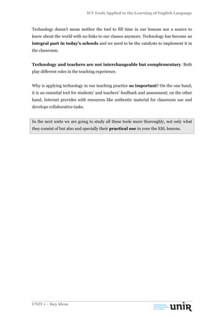 ICT Tools Applied to the Learning of English Language
UNIT 1 – Key ideas
Technology doesn’t mean neither the tool to fill time in our lessons nor a source to
know about the world with no links to our classes anymore. Technology has become an
integral part in today’s schools and we need to be the catalysts to implement it in
the classroom.
Technology and teachers are not interchangeable but complementary. Both
play different roles in the teaching experience.
Why is applying technology in our teaching practice so important? On the one hand,
it is an essential tool for students’ and teachers’ feedback and assessment; on the other
hand, Internet provides with resources like authentic material for classroom use and
develops collaborative tasks.
In the next units we are going to study all these tools more thoroughly, not only what
they consist of but also and specially their practical use in your the ESL lessons.
 