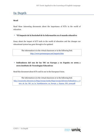 ICT Tools Applied to the Learning of English Language
UNIT 1 – In Depth
In Depth
Read
Read these interesting documents about the importance of ICTs in the world of
education.
“El impacto de la Sociedad de la Información en el mundo educativo
Essay about the impact of ICT tools in the world of education and the changes our
educational system has gone through to be updated.
The information is in the virtual classroom or in the following link:
http://www.peremarques.net/impacto.htm
Indicadores del uso de las TIC en Europa y en España en 2009 y
2010.Instituto de Tecnologías Educativas
Read this document about ICTs and its use in the European Union.
The information is in the virtual classroom or in the following link:
http://recursostic.educacion.es/blogs/europa/media/blogs/europa/informes/Indicadores_y_d
atos_de_las_TIC_en_la_%20Educacion_en_Europa_y_Espana_ITE_2009.pdf
 