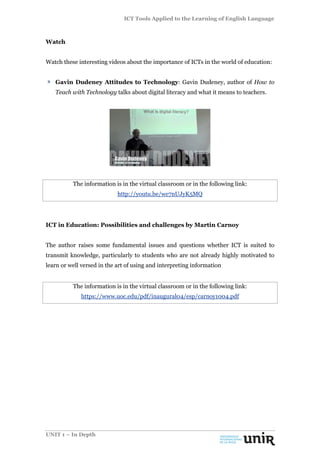 ICT Tools Applied to the Learning of English Language
UNIT 1 – In Depth
Watch
Watch these interesting videos about the importance of ICTs in the world of education:
Gavin Dudeney Attitudes to Technology: Gavin Dudeney, author of How to
Teach with Technology talks about digital literacy and what it means to teachers.
The information is in the virtual classroom or in the following link:
http://youtu.be/we7nUJyK5MQ
ICT in Education: Possibilities and challenges by Martin Carnoy
The author raises some fundamental issues and questions whether ICT is suited to
transmit knowledge, particularly to students who are not already highly motivated to
learn or well versed in the art of using and interpreting information
The information is in the virtual classroom or in the following link:
https://www.uoc.edu/pdf/inaugural04/esp/carnoy1004.pdf
 