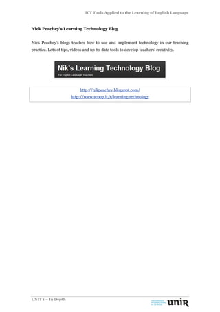 ICT Tools Applied to the Learning of English Language
UNIT 1 – In Depth
Nick Peachey’s Learning Technology Blog
Nick Peachey’s blogs teaches how to use and implement technology in our teaching
practice. Lots of tips, videos and up-to-date tools to develop teachers’ creativity.
http://nikpeachey.blogspot.com/
http://www.scoop.it/t/learning-technology
 