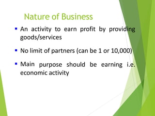 Nature of Business
 An activity to earn profit by providing
goods/services
 No limit of partners (can be 1 or 10,000)
 Main purpose should be earning i.e.
economic activity
 
